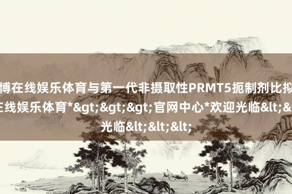 世博在线娱乐体育与第一代非摄取性PRMT5扼制剂比拟-*世博在线娱乐体育*>>>官网中心*欢迎光临<<<