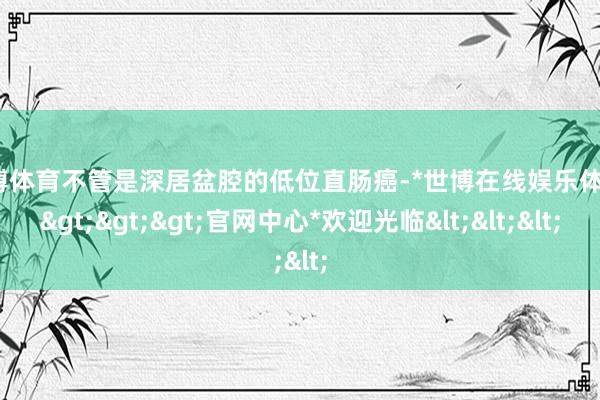 世博体育不管是深居盆腔的低位直肠癌-*世博在线娱乐体育*>>>官网中心*欢迎光临<<<