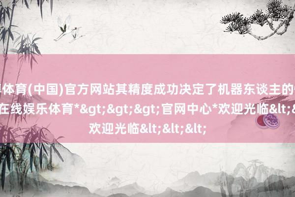 世博体育(中国)官方网站其精度成功决定了机器东谈主的性能-*世博在线娱乐体育*>>>官网中心*欢迎光临<<<