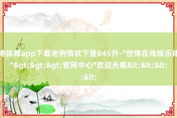 世博体育app下载老例情状下是845升-*世博在线娱乐体育*>>>官网中心*欢迎光临<<<