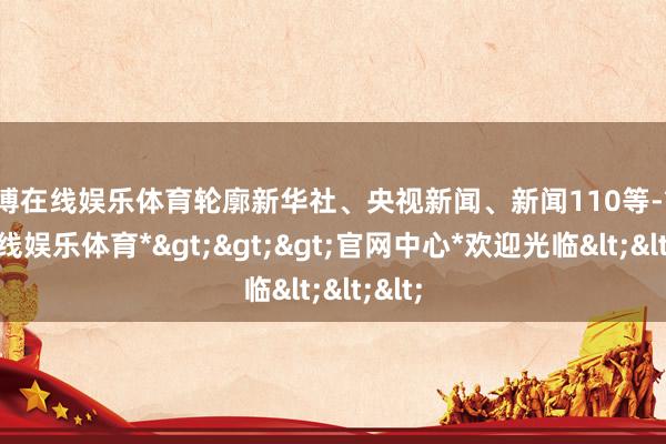 世博在线娱乐体育轮廓新华社、央视新闻、新闻110等-*世博在线娱乐体育*>>>官网中心*欢迎光临<<<