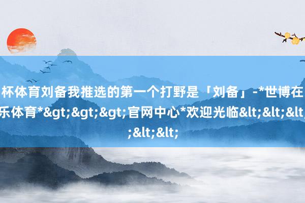 欧洲杯体育刘备我推选的第一个打野是「刘备」-*世博在线娱乐体育*>>>官网中心*欢迎光临<<<