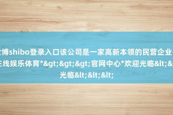 世博shibo登录入口该公司是一家高新本领的民营企业-*世博在线娱乐体育*>>>官网中心*欢迎光临<<<