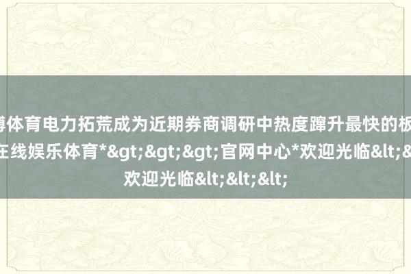 世博体育电力拓荒成为近期券商调研中热度蹿升最快的板块-*世博在线娱乐体育*>>>官网中心*欢迎光临<<<