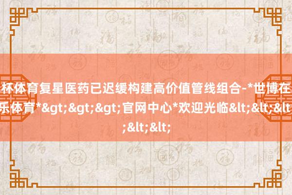 欧洲杯体育复星医药已迟缓构建高价值管线组合-*世博在线娱乐体育*>>>官网中心*欢迎光临<<<