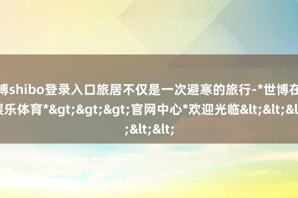 世博shibo登录入口旅居不仅是一次避寒的旅行-*世博在线娱乐体育*>>>官网中心*欢迎光临<<<