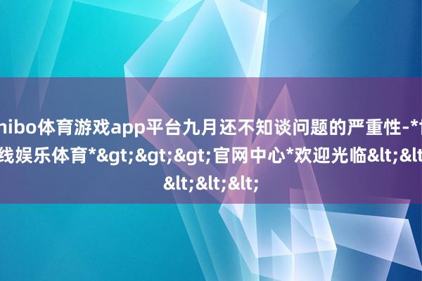 shibo体育游戏app平台九月还不知谈问题的严重性-*世博在线娱乐体育*>>>官网中心*欢迎光临<<<