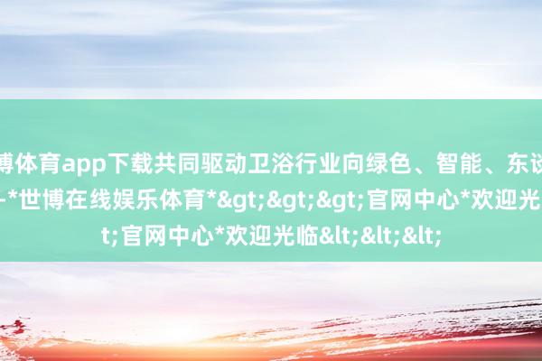 世博体育app下载共同驱动卫浴行业向绿色、智能、东谈主性化倡导升级-*世博在线娱乐体育*>>>官网中心*欢迎光临<<<