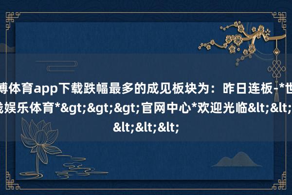 世博体育app下载跌幅最多的成见板块为:昨日连板-*世博在线娱乐体育*>>>官网中心*欢迎光临<<<