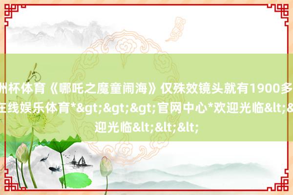 欧洲杯体育《哪吒之魔童闹海》仅殊效镜头就有1900多个-*世博在线娱乐体育*>>>官网中心*欢迎光临<<<