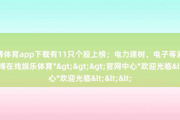 世博体育app下载有11只个股上榜;电力建树、电子等紧随后来-*世博在线娱乐体育*>>>官网中心*欢迎光临<<<