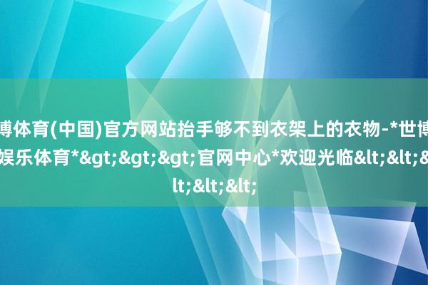 世博体育(中国)官方网站抬手够不到衣架上的衣物-*世博在线娱乐体育*>>>官网中心*欢迎光临<<<