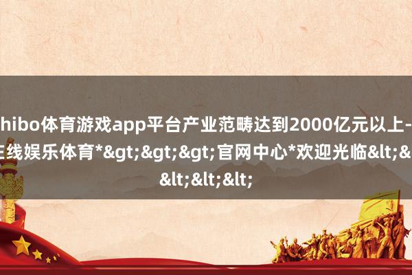 shibo体育游戏app平台产业范畴达到2000亿元以上-*世博在线娱乐体育*>>>官网中心*欢迎光临<<<