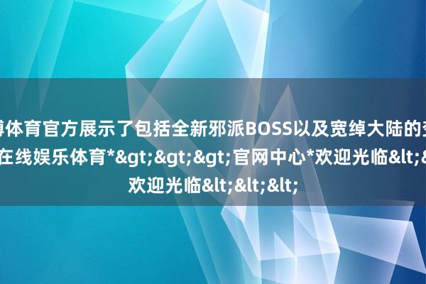 世博体育官方展示了包括全新邪派BOSS以及宽绰大陆的变化-*世博在线娱乐体育*>>>官网中心*欢迎光临<<<