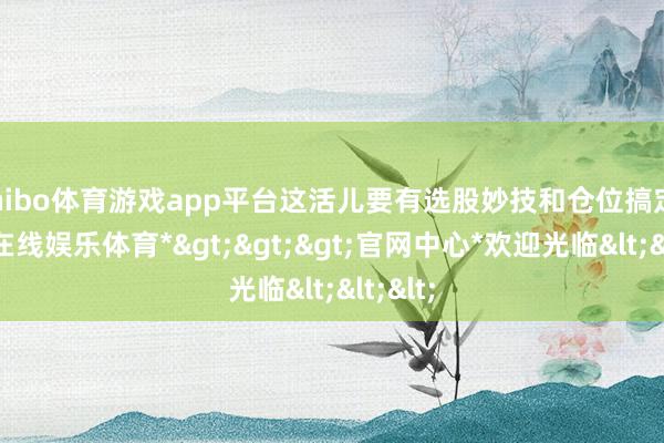 shibo体育游戏app平台这活儿要有选股妙技和仓位搞定-*世博在线娱乐体育*>>>官网中心*欢迎光临<<<