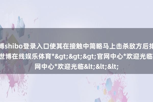 世博shibo登录入口使其在接触中简略马上击杀敌方后排的关节观点-*世博在线娱乐体育*>>>官网中心*欢迎光临<<<