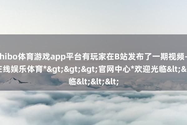 shibo体育游戏app平台有玩家在B站发布了一期视频-*世博在线娱乐体育*>>>官网中心*欢迎光临<<<