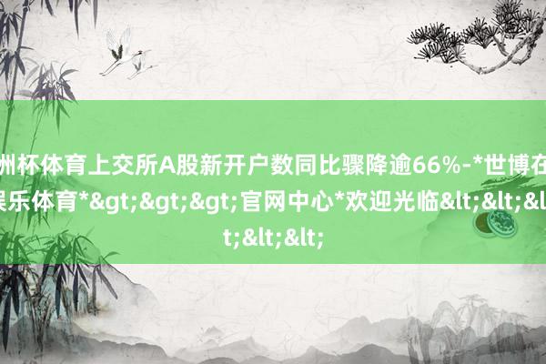 欧洲杯体育上交所A股新开户数同比骤降逾66%-*世博在线娱乐体育*>>>官网中心*欢迎光临<<<
