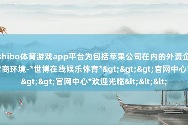 shibo体育游戏app平台为包括苹果公司在内的外资企业进一步营造难懂营商环境-*世博在线娱乐体育*>>>官网中心*欢迎光临<<<
