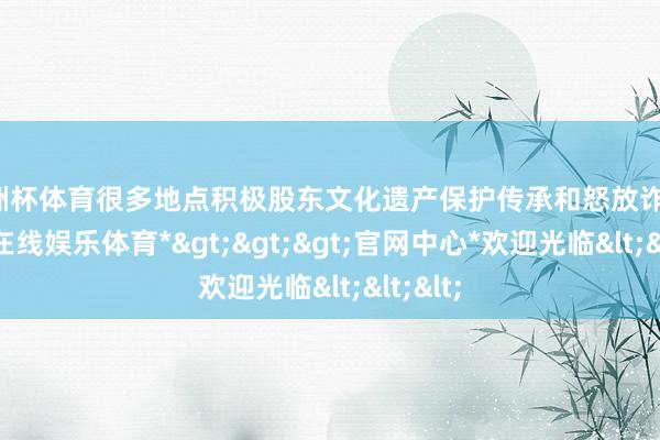 欧洲杯体育很多地点积极股东文化遗产保护传承和怒放诈欺-*世博在线娱乐体育*>>>官网中心*欢迎光临<<<