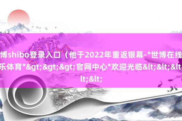 世博shibo登录入口（他于2022年重返银幕-*世博在线娱乐体育*>>>官网中心*欢迎光临<<<
