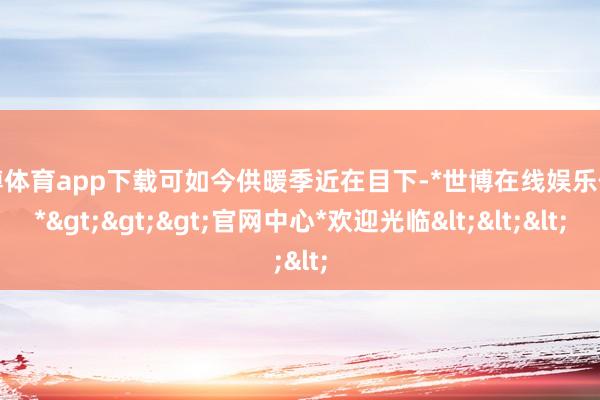 世博体育app下载可如今供暖季近在目下-*世博在线娱乐体育*>>>官网中心*欢迎光临<<<