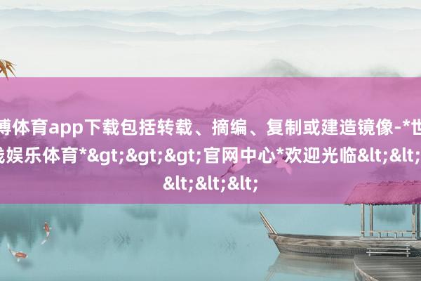 世博体育app下载包括转载、摘编、复制或建造镜像-*世博在线娱乐体育*>>>官网中心*欢迎光临<<<