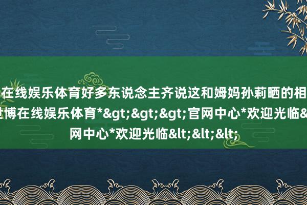 世博在线娱乐体育好多东说念主齐说这和姆妈孙莉晒的相片不太一样-*世博在线娱乐体育*>>>官网中心*欢迎光临<<<