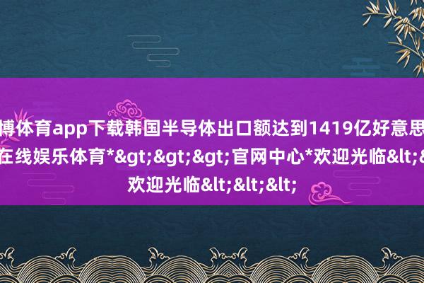 世博体育app下载韩国半导体出口额达到1419亿好意思元-*世博在线娱乐体育*>>>官网中心*欢迎光临<<<