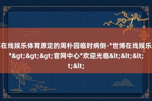 世博在线娱乐体育原定的周朴园临时病倒-*世博在线娱乐体育*>>>官网中心*欢迎光临<<<