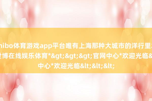shibo体育游戏app平台唯有上海那种大城市的洋行里才搞获取-*世博在线娱乐体育*>>>官网中心*欢迎光临<<<