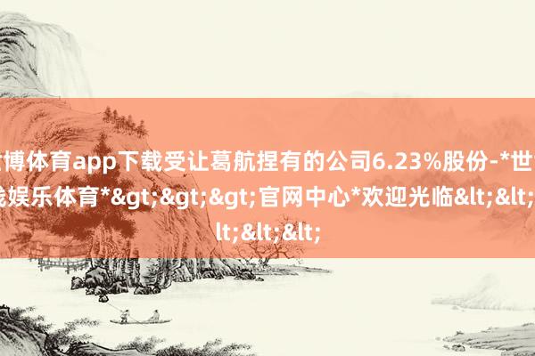 世博体育app下载受让葛航捏有的公司6.23%股份-*世博在线娱乐体育*>>>官网中心*欢迎光临<<<