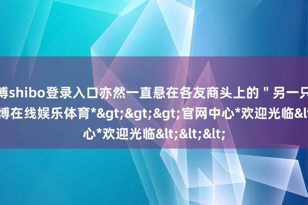 世博shibo登录入口亦然一直悬在各友商头上的"另一只靴子"-*世博在线娱乐体育*>>>官网中心*欢迎光临<<<
