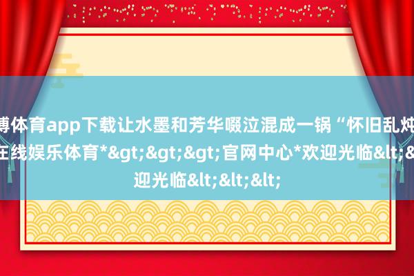 世博体育app下载让水墨和芳华啜泣混成一锅“怀旧乱炖”-*世博在线娱乐体育*>>>官网中心*欢迎光临<<<
