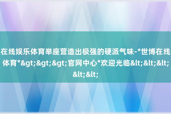 世博在线娱乐体育举座营造出极强的硬派气味-*世博在线娱乐体育*>>>官网中心*欢迎光临<<<