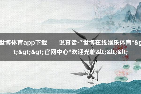 世博体育app下载       说真话-*世博在线娱乐体育*>>>官网中心*欢迎光临<<<