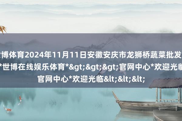 世博体育2024年11月11日安徽安庆市龙狮桥蔬菜批发市集价钱行情-*世博在线娱乐体育*>>>官网中心*欢迎光临<<<