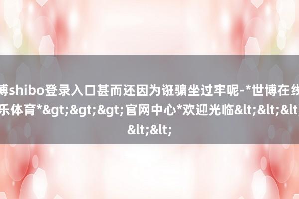 世博shibo登录入口甚而还因为诳骗坐过牢呢-*世博在线娱乐体育*>>>官网中心*欢迎光临<<<
