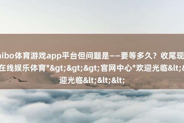 shibo体育游戏app平台但问题是——要等多久？收尾现在-*世博在线娱乐体育*>>>官网中心*欢迎光临<<<