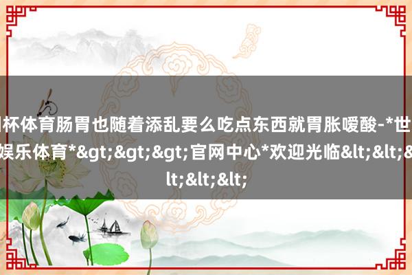 欧洲杯体育肠胃也随着添乱要么吃点东西就胃胀嗳酸-*世博在线娱乐体育*>>>官网中心*欢迎光临<<<