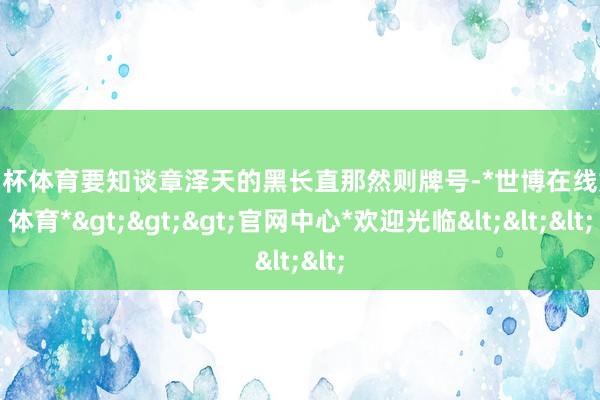 欧洲杯体育要知谈章泽天的黑长直那然则牌号-*世博在线娱乐体育*>>>官网中心*欢迎光临<<<