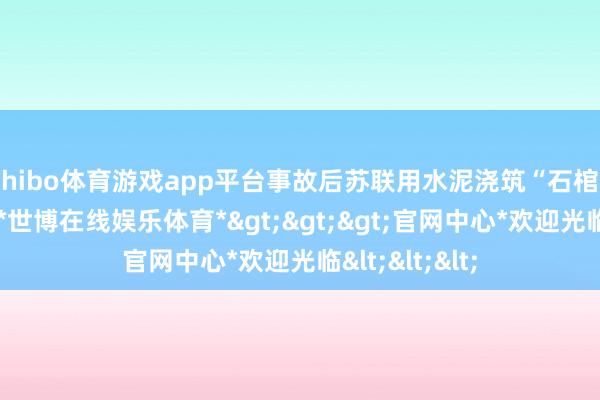 shibo体育游戏app平台事故后苏联用水泥浇筑“石棺”封存响应堆-*世博在线娱乐体育*>>>官网中心*欢迎光临<<<