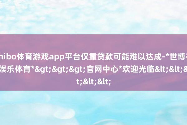 shibo体育游戏app平台仅靠贷款可能难以达成-*世博在线娱乐体育*>>>官网中心*欢迎光临<<<