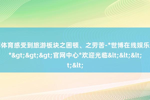 世博体育感受到旅游板块之困顿、之劳苦-*世博在线娱乐体育*>>>官网中心*欢迎光临<<<