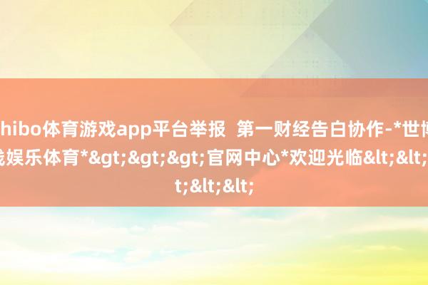 shibo体育游戏app平台举报 第一财经告白协作-*世博在线娱乐体育*>>>官网中心*欢迎光临<<<