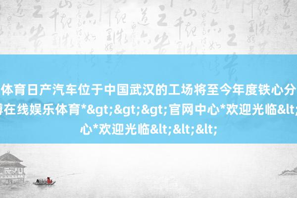 世博体育日产汽车位于中国武汉的工场将至今年度铁心分娩举止-*世博在线娱乐体育*>>>官网中心*欢迎光临<<<