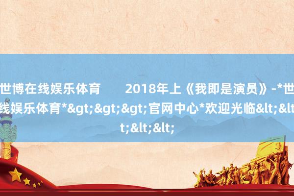 世博在线娱乐体育 2018年上《我即是演员》-*世博在线娱乐体育*>>>官网中心*欢迎光临<<<