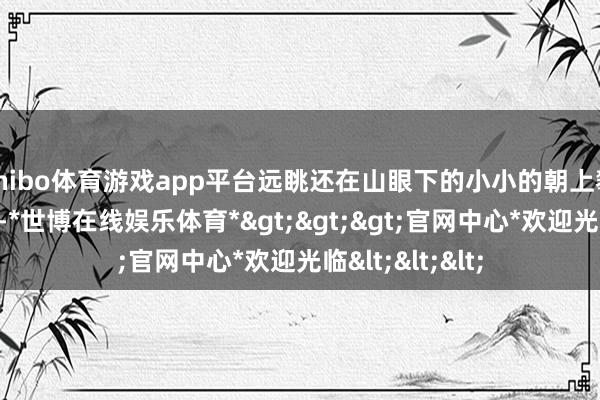 shibo体育游戏app平台远眺还在山眼下的小小的朝上攀爬的东谈主们-*世博在线娱乐体育*>>>官网中心*欢迎光临<<<