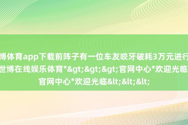 世博体育app下载前阵子有一位车友咬牙破耗3万元进行了这项改装-*世博在线娱乐体育*>>>官网中心*欢迎光临<<<