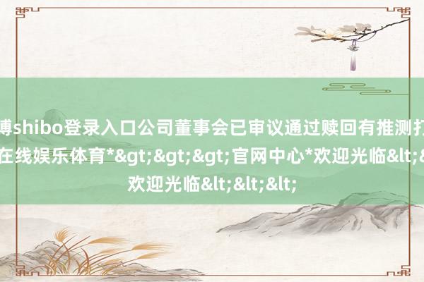 世博shibo登录入口公司董事会已审议通过赎回有推测打算-*世博在线娱乐体育*>>>官网中心*欢迎光临<<<